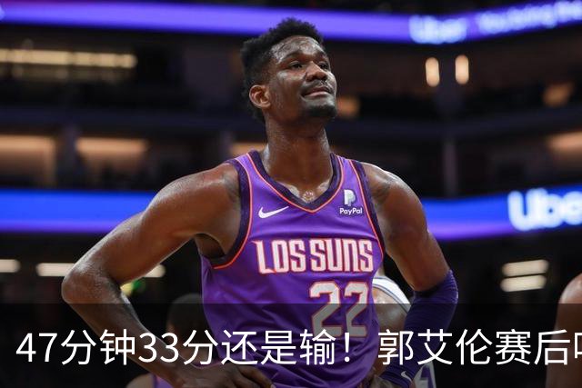 47分钟33分还是输！郭艾伦赛后哽咽“就想给球迷赢一次”让人破防